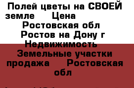  «Полей цветы на СВОЕЙ земле!» › Цена ­ 2 500 000 - Ростовская обл., Ростов-на-Дону г. Недвижимость » Земельные участки продажа   . Ростовская обл.